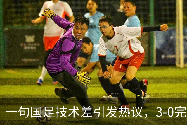 一句国足技术差引发热议，3‑0完胜泰国，撕开保守论调的假象