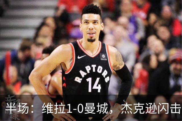半场：维拉1-0曼城，杰克逊闪击，恩迪亚耶中柱