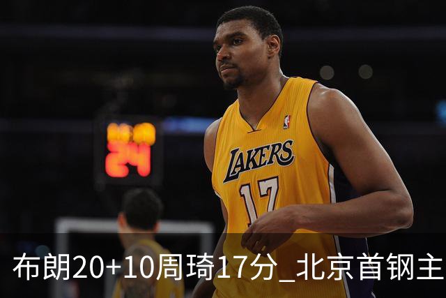 布朗20+10周琦17分 北京首钢主场力克广东两连胜
