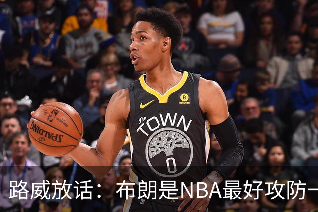 路威放话：布朗是NBA最好攻防一体球员，能压文班拿DPOY