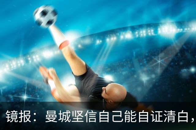 镜报：曼城坚信自己能自证清白，球星合同中皆未加入降级条款