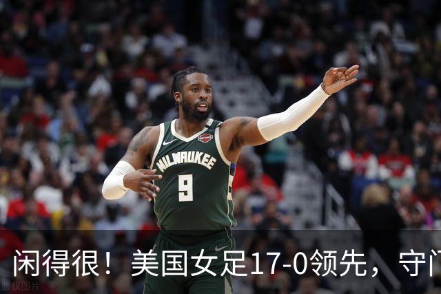 闲得很！美国女足17-0领先，守门员双手叉腰站中圈观望