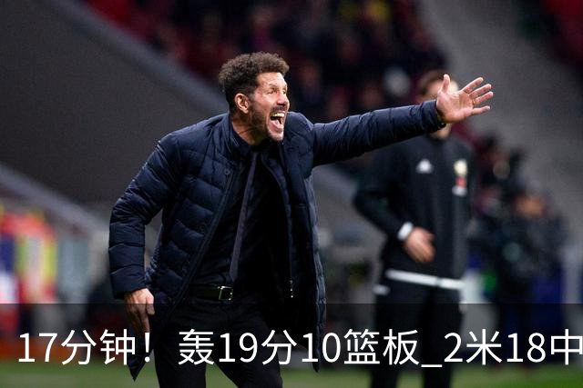 17分钟！轰19分10篮板 2米18中锋让广东队很羡慕