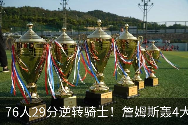 76人29分逆转骑士！詹姆斯轰4大纪录，他拿底薪太让联盟29队眼红